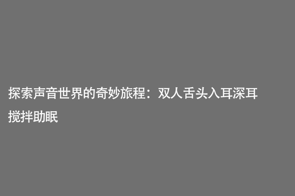 探索声音世界的奇妙旅程：双人舌头入耳深耳搅拌助眠