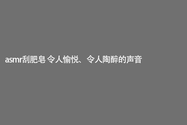 asmr刮肥皂 令人愉悦、令人陶醉的声音