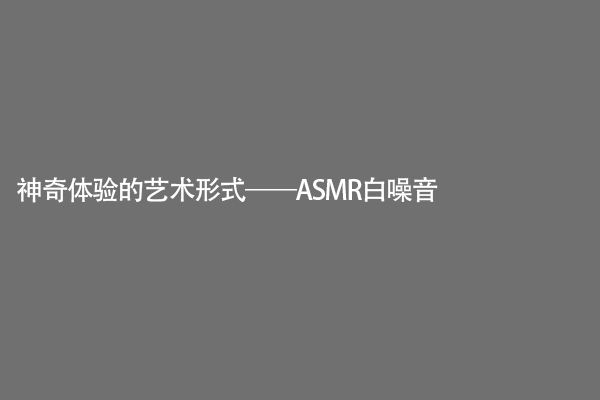 神奇体验的艺术形式——ASMR白噪音